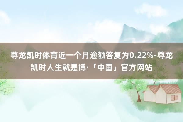 尊龙凯时体育近一个月逾额答复为0.22%-尊龙凯时人生就是博·「中国」官方网站