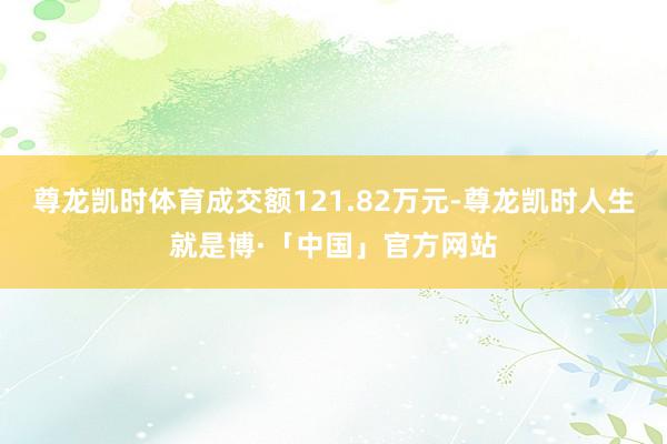 尊龙凯时体育成交额121.82万元-尊龙凯时人生就是博·「中国」官方网站