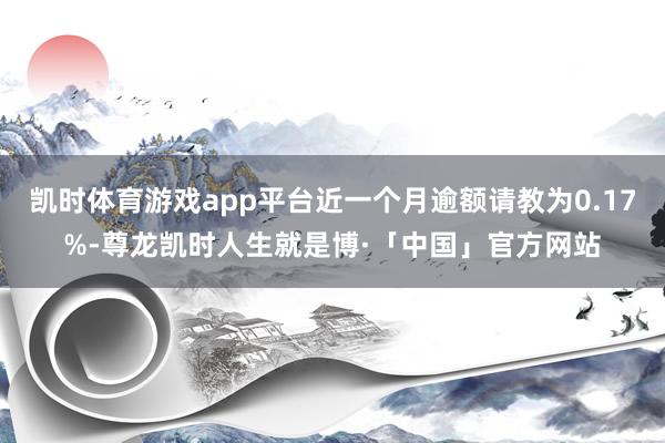 凯时体育游戏app平台近一个月逾额请教为0.17%-尊龙凯时人生就是博·「中国」官方网站