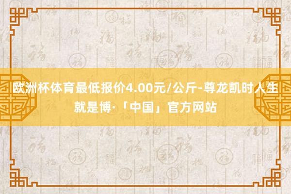 欧洲杯体育最低报价4.00元/公斤-尊龙凯时人生就是博·「中国」官方网站