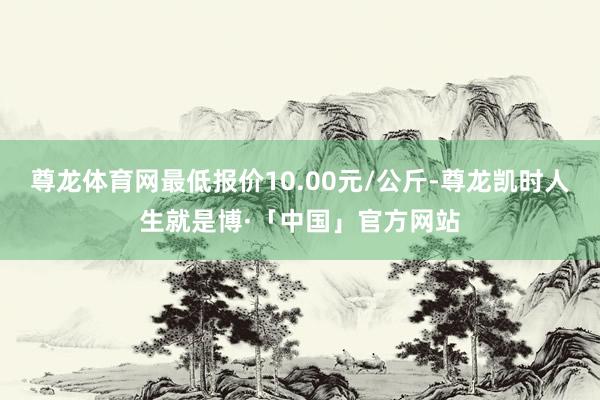 尊龙体育网最低报价10.00元/公斤-尊龙凯时人生就是博·「中国」官方网站