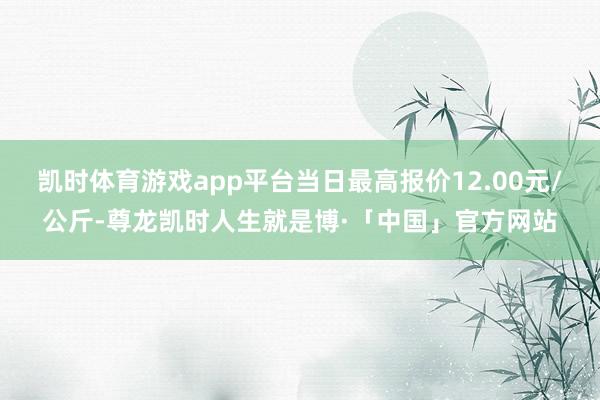 凯时体育游戏app平台当日最高报价12.00元/公斤-尊龙凯时人生就是博·「中国」官方网站