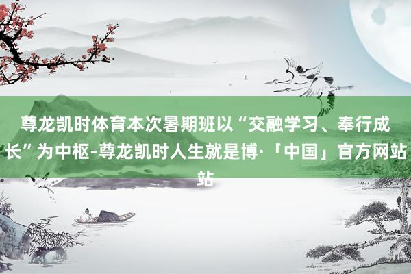 尊龙凯时体育　　本次暑期班以“交融学习、奉行成长”为中枢-尊龙凯时人生就是博·「中国」官方网站