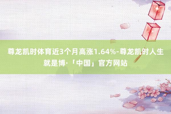 尊龙凯时体育近3个月高涨1.64%-尊龙凯时人生就是博·「中国」官方网站