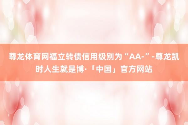 尊龙体育网福立转债信用级别为“AA-”-尊龙凯时人生就是博·「中国」官方网站