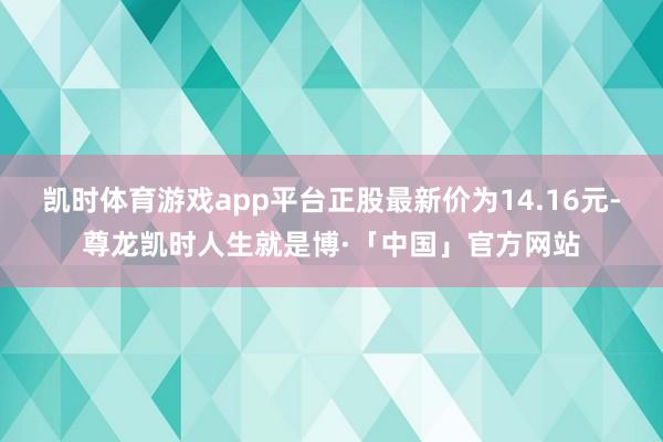 凯时体育游戏app平台正股最新价为14.16元-尊龙凯时人生就是博·「中国」官方网站