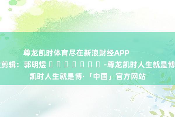 尊龙凯时体育尽在新浪财经APP            						包袱剪辑：郭明煜 							-尊龙凯时人生就是博·「中国」官方网站