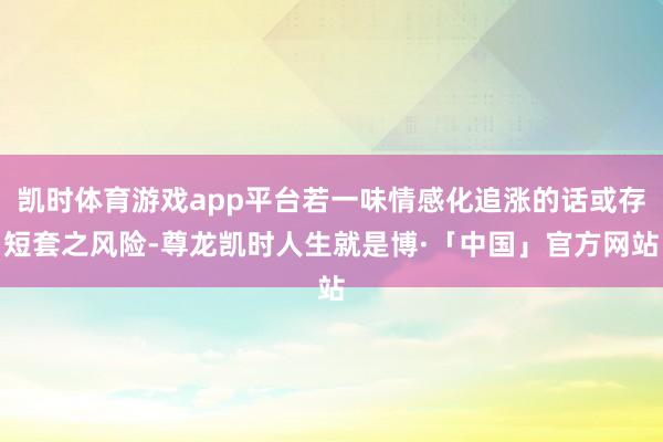 凯时体育游戏app平台若一味情感化追涨的话或存短套之风险-尊龙凯时人生就是博·「中国」官方网站