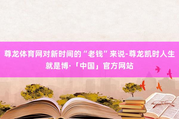 尊龙体育网对新时间的“老钱”来说-尊龙凯时人生就是博·「中国」官方网站