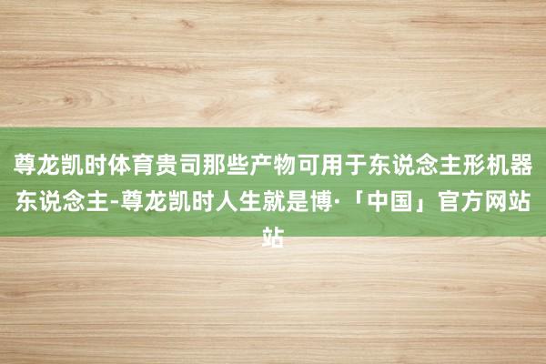 尊龙凯时体育贵司那些产物可用于东说念主形机器东说念主-尊龙凯时人生就是博·「中国」官方网站