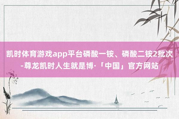 凯时体育游戏app平台磷酸一铵、磷酸二铵2批次-尊龙凯时人生就是博·「中国」官方网站