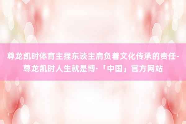 尊龙凯时体育主捏东谈主肩负着文化传承的责任-尊龙凯时人生就是博·「中国」官方网站