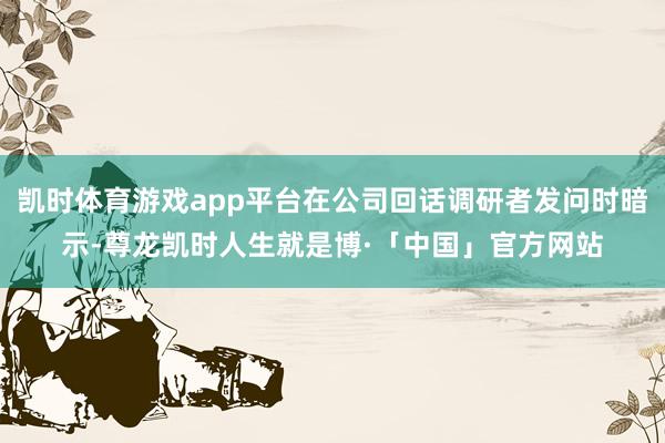 凯时体育游戏app平台在公司回话调研者发问时暗示-尊龙凯时人生就是博·「中国」官方网站