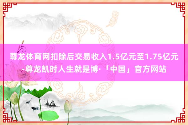 尊龙体育网扣除后交易收入1.5亿元至1.75亿元-尊龙凯时人生就是博·「中国」官方网站