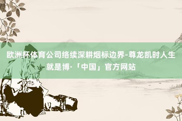 欧洲杯体育公司络续深耕烟标边界-尊龙凯时人生就是博·「中国」官方网站