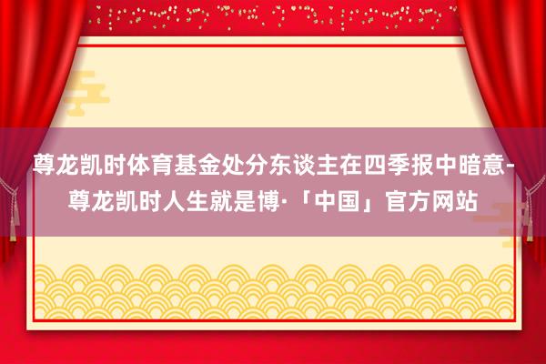 尊龙凯时体育　　基金处分东谈主在四季报中暗意-尊龙凯时人生就是博·「中国」官方网站