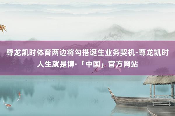 尊龙凯时体育两边将勾搭诞生业务契机-尊龙凯时人生就是博·「中国」官方网站