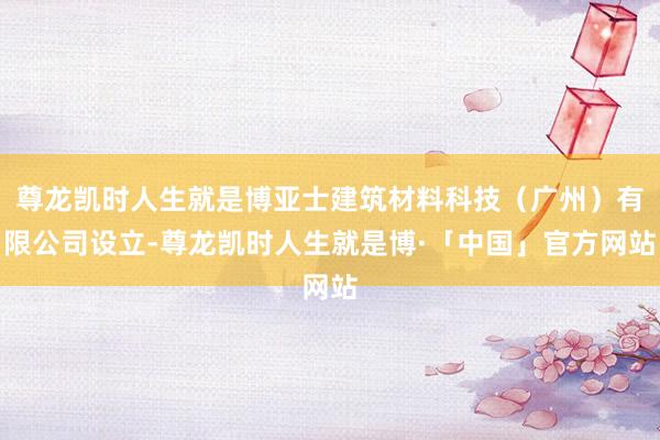 尊龙凯时人生就是博亚士建筑材料科技（广州）有限公司设立-尊龙凯时人生就是博·「中国」官方网站