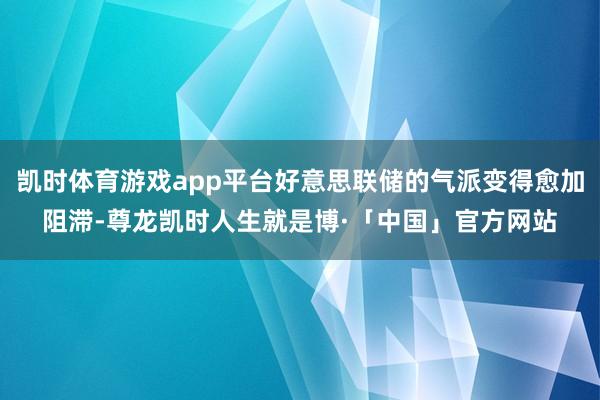 凯时体育游戏app平台好意思联储的气派变得愈加阻滞-尊龙凯时人生就是博·「中国」官方网站