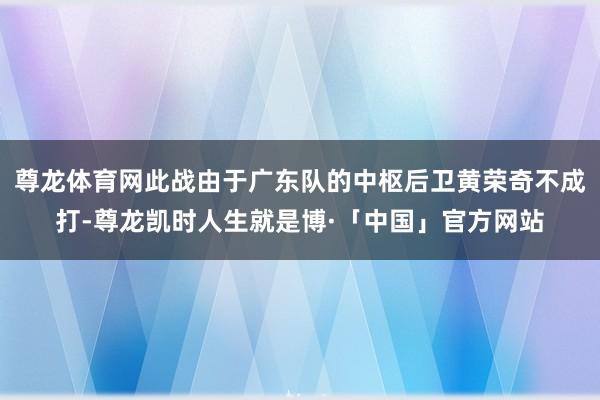 尊龙体育网此战由于广东队的中枢后卫黄荣奇不成打-尊龙凯时人生就是博·「中国」官方网站