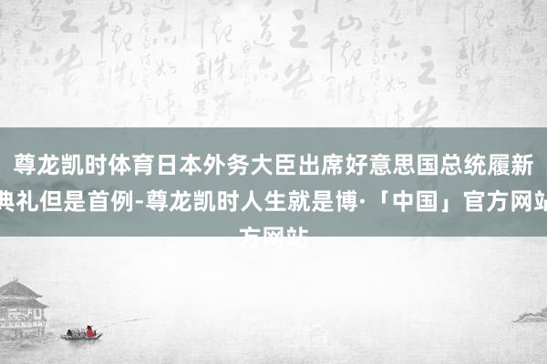 尊龙凯时体育日本外务大臣出席好意思国总统履新典礼但是首例-尊龙凯时人生就是博·「中国」官方网站