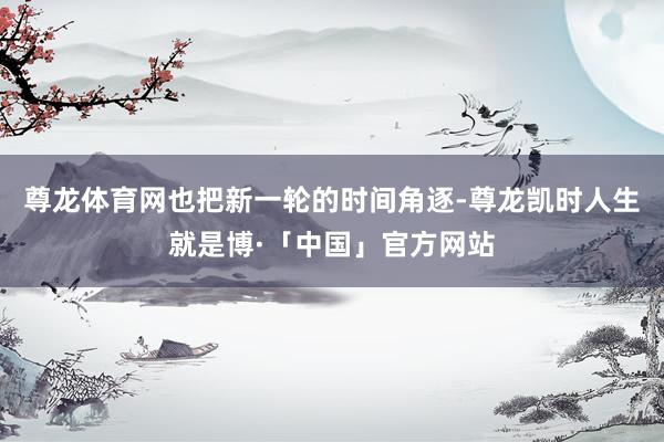 尊龙体育网也把新一轮的时间角逐-尊龙凯时人生就是博·「中国」官方网站