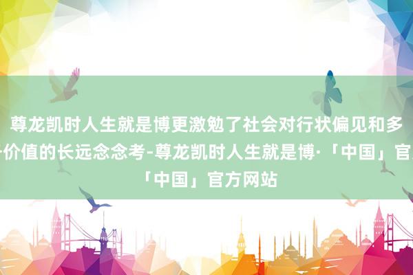 尊龙凯时人生就是博更激勉了社会对行状偏见和多元服务价值的长远念念考-尊龙凯时人生就是博·「中国」官方网站