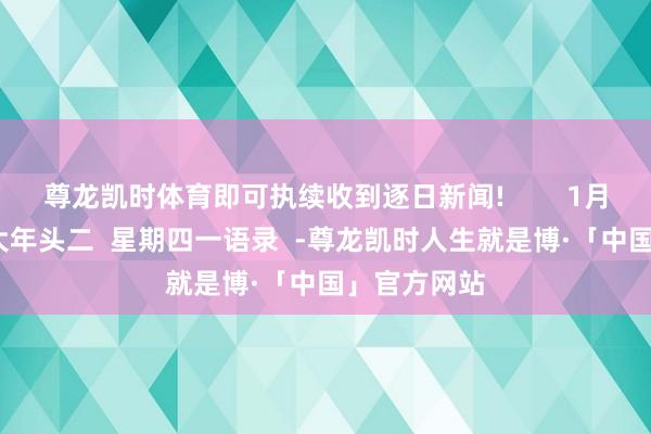 尊龙凯时体育即可执续收到逐日新闻!        1月30日 农历大年头二  星期四一语录  -尊龙凯时人生就是博·「中国」官方网站