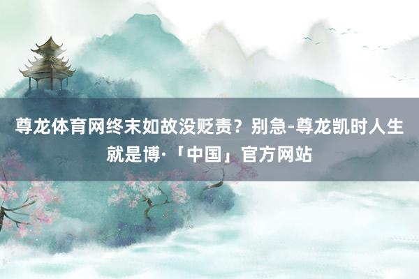 尊龙体育网终末如故没贬责？别急-尊龙凯时人生就是博·「中国」官方网站