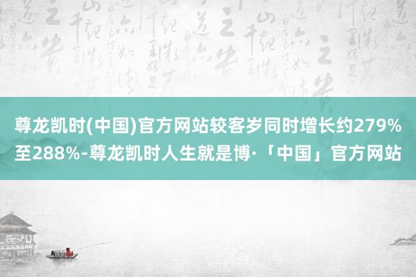 尊龙凯时(中国)官方网站较客岁同时增长约279%至288%-尊龙凯时人生就是博·「中国」官方网站