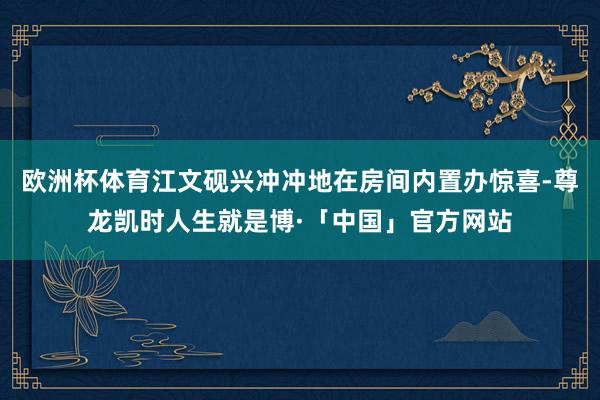 欧洲杯体育江文砚兴冲冲地在房间内置办惊喜-尊龙凯时人生就是博·「中国」官方网站