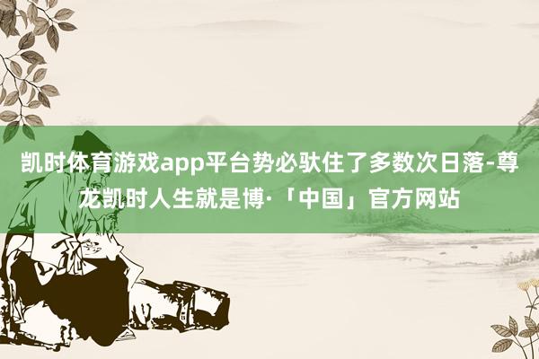凯时体育游戏app平台势必驮住了多数次日落-尊龙凯时人生就是博·「中国」官方网站