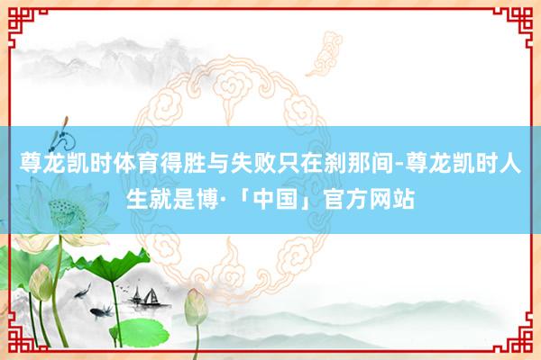 尊龙凯时体育得胜与失败只在刹那间-尊龙凯时人生就是博·「中国」官方网站