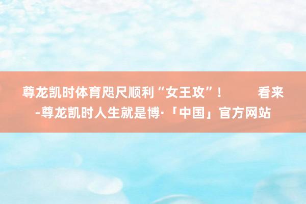 尊龙凯时体育咫尺顺利“女王攻”！        看来-尊龙凯时人生就是博·「中国」官方网站