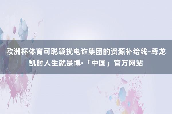 欧洲杯体育可聪颖扰电诈集团的资源补给线-尊龙凯时人生就是博·「中国」官方网站
