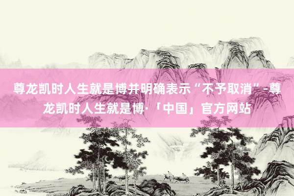 尊龙凯时人生就是博并明确表示“不予取消”-尊龙凯时人生就是博·「中国」官方网站