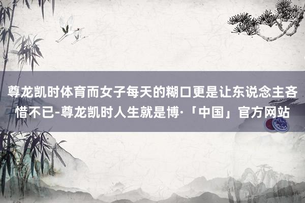 尊龙凯时体育而女子每天的糊口更是让东说念主吝惜不已-尊龙凯时人生就是博·「中国」官方网站