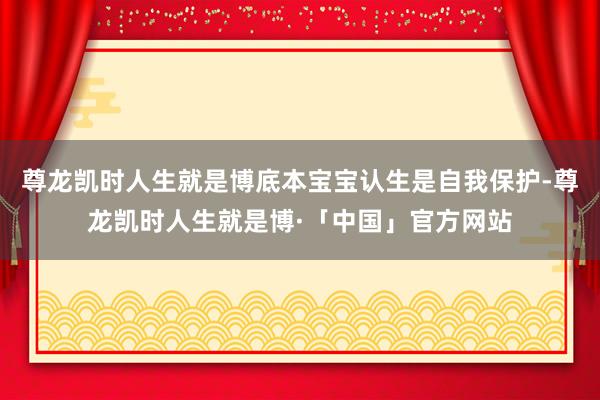 尊龙凯时人生就是博底本宝宝认生是自我保护-尊龙凯时人生就是博·「中国」官方网站