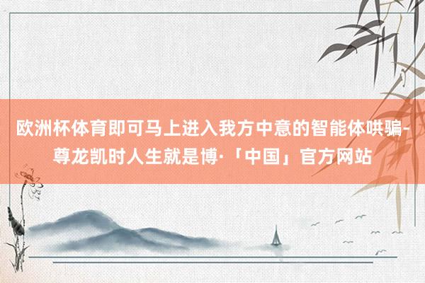 欧洲杯体育即可马上进入我方中意的智能体哄骗-尊龙凯时人生就是博·「中国」官方网站