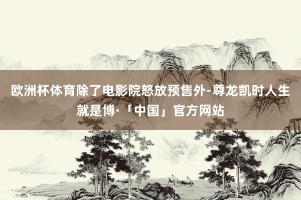 欧洲杯体育　　除了电影院怒放预售外-尊龙凯时人生就是博·「中国」官方网站