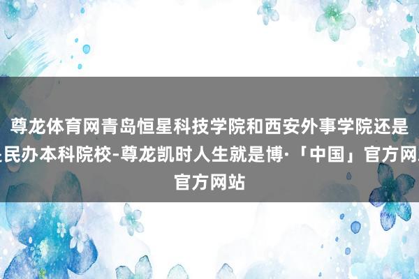 尊龙体育网青岛恒星科技学院和西安外事学院还是是民办本科院校-尊龙凯时人生就是博·「中国」官方网站