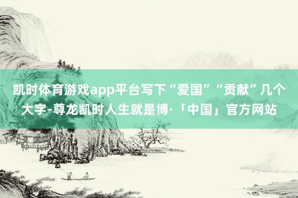 凯时体育游戏app平台写下“爱国”“贡献”几个大字-尊龙凯时人生就是博·「中国」官方网站