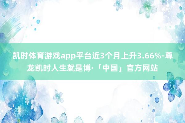 凯时体育游戏app平台近3个月上升3.66%-尊龙凯时人生就是博·「中国」官方网站