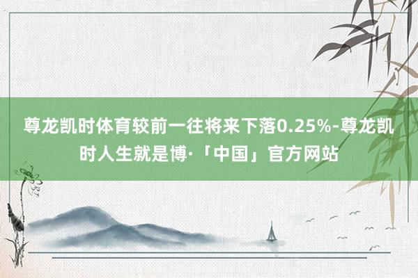 尊龙凯时体育较前一往将来下落0.25%-尊龙凯时人生就是博·「中国」官方网站