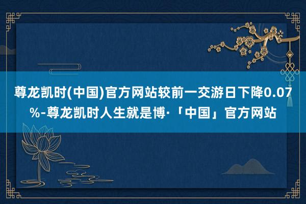 尊龙凯时(中国)官方网站较前一交游日下降0.07%-尊龙凯时人生就是博·「中国」官方网站