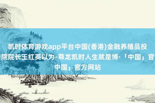 凯时体育游戏app平台中国(香港)金融养殖品投资询查院院长王红英以为-尊龙凯时人生就是博·「中国」官方网站