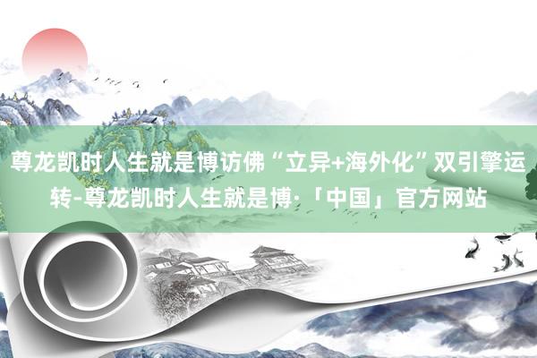 尊龙凯时人生就是博访佛“立异+海外化”双引擎运转-尊龙凯时人生就是博·「中国」官方网站