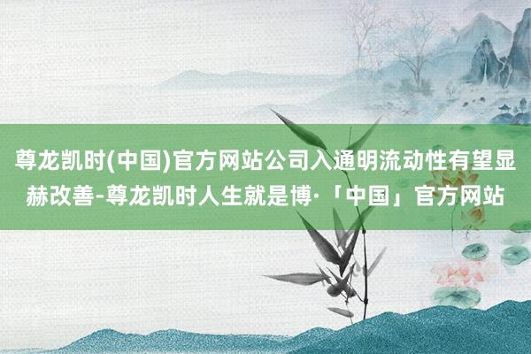 尊龙凯时(中国)官方网站公司入通明流动性有望显赫改善-尊龙凯时人生就是博·「中国」官方网站