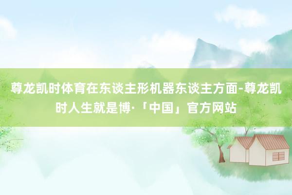 尊龙凯时体育在东谈主形机器东谈主方面-尊龙凯时人生就是博·「中国」官方网站