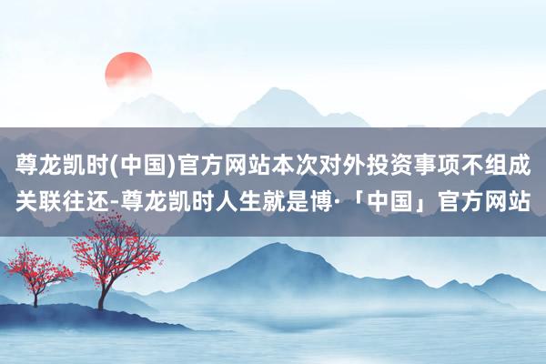 尊龙凯时(中国)官方网站本次对外投资事项不组成关联往还-尊龙凯时人生就是博·「中国」官方网站